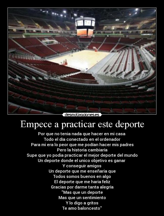Empece a practicar este deporte - Por que no tenia nada que hacer en mi casa 
Todo el día conectado en el ordenador
Para mi era lo peor que me podían hacer mis padres
Pero la historia cambiaría
Supe que yo podia practicar el mejor deporte del mundo
Un deporte donde el unico objetivo es ganar 
Y conseguir amigos
Un deporte que me enseñaria que
Todos somos buenos en algo
El deporte que me haria feliz
Gracias por darme tanta alegría
Mas que un deporte
Mas que un sentimiento
Y lo digo a gritos
Te amo baloncesto