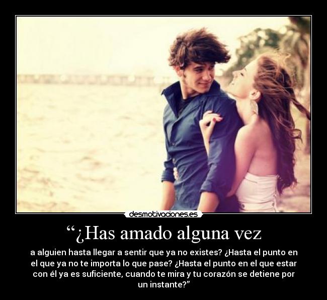 “¿Has amado alguna vez - a alguien hasta llegar a sentir que ya no existes? ¿Hasta el punto en
el que ya no te importa lo que pase? ¿Hasta el punto en el que estar
con él ya es suficiente, cuando te mira y tu corazón se detiene por
un instante?”