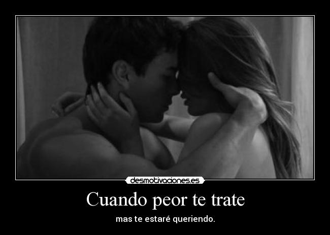 Cuando peor te trate - mas te estaré queriendo.