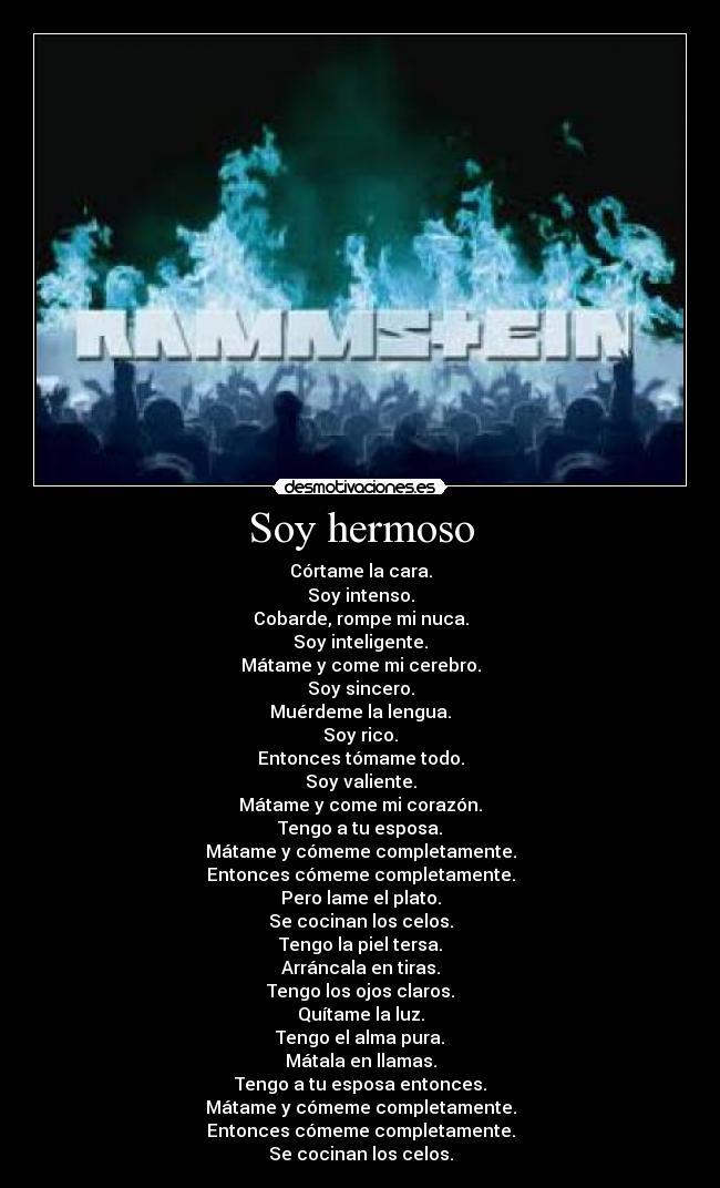 Soy hermoso - Córtame la cara.
Soy intenso.
Cobarde, rompe mi nuca.
Soy inteligente.
Mátame y come mi cerebro.
Soy sincero.
Muérdeme la lengua.
Soy rico.
Entonces tómame todo.
Soy valiente.
Mátame y come mi corazón.
Tengo a tu esposa.
Mátame y cómeme completamente.
Entonces cómeme completamente.
Pero lame el plato.
Se cocinan los celos.
Tengo la piel tersa.
Arráncala en tiras.
Tengo los ojos claros.
Quítame la luz.
Tengo el alma pura.
Mátala en llamas.
Tengo a tu esposa entonces.
Mátame y cómeme completamente.
Entonces cómeme completamente.
Se cocinan los celos.