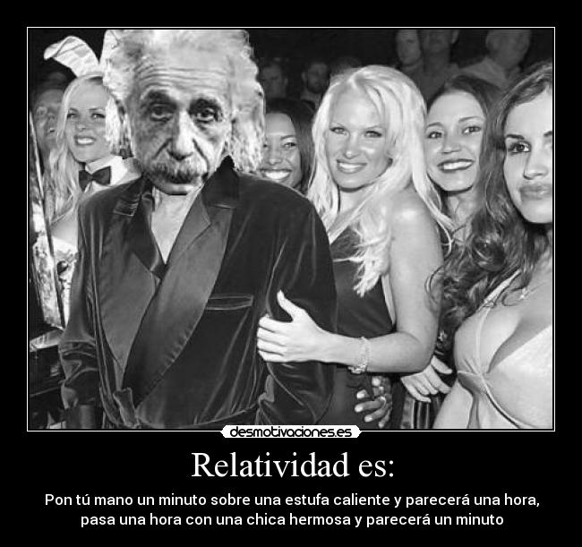 Relatividad es: - Pon tú mano un minuto sobre una estufa caliente y parecerá una hora,
pasa una hora con una chica hermosa y parecerá un minuto