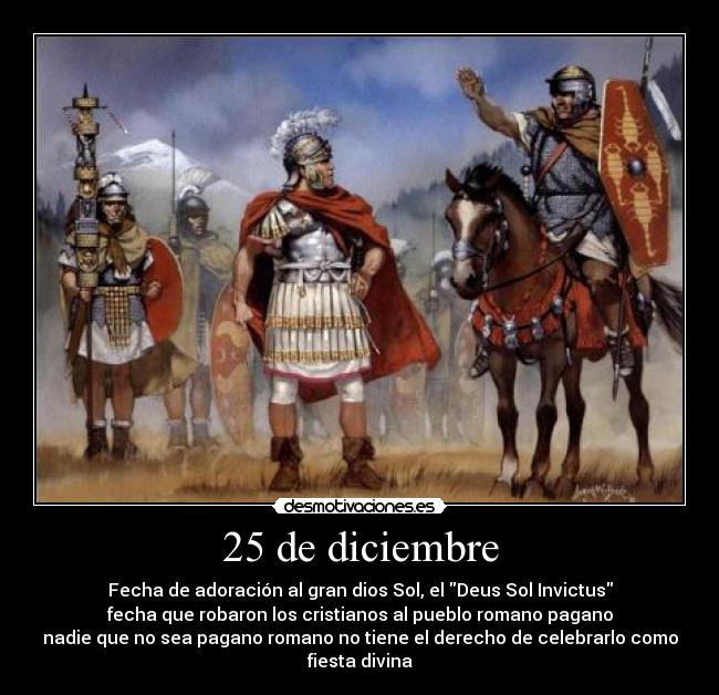 25 de diciembre - Fecha de adoración al gran dios Sol, el Deus Sol Invictus
fecha que robaron los cristianos al pueblo romano pagano
nadie que no sea pagano romano no tiene el derecho de celebrarlo como fiesta divina