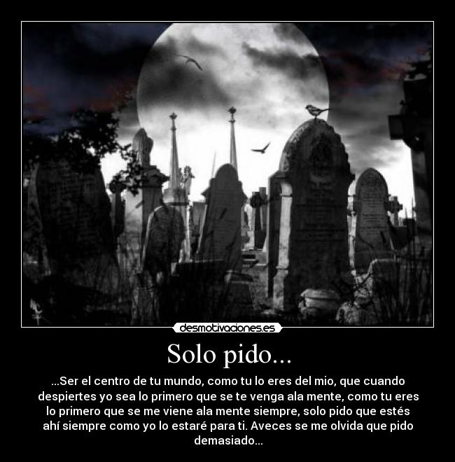 Solo pido... - ...Ser el centro de tu mundo, como tu lo eres del mio, que cuando
despiertes yo sea lo primero que se te venga ala mente, como tu eres
lo primero que se me viene ala mente siempre, solo pido que estés
ahí siempre como yo lo estaré para ti. Aveces se me olvida que pido
demasiado...