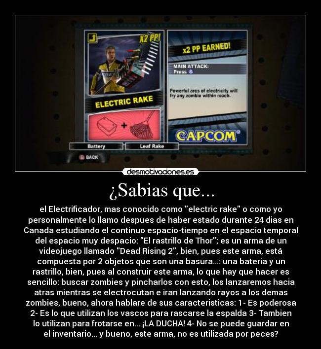 ¿Sabias que... - el Electrificador, mas conocido como electric rake o como yo
personalmente lo llamo despues de haber estado durante 24 dias en
Canada estudiando el continuo espacio-tiempo en el espacio temporal
del espacio muy despacio: El rastrillo de Thor; es un arma de un
videojuego llamado Dead Rising 2, bien, pues este arma, está
compuesta por 2 objetos que son una basura...: una bateria y un
rastrillo, bien, pues al construir este arma, lo que hay que hacer es
sencillo: buscar zombies y pincharlos con esto, los lanzaremos hacia
atras mientras se electrocutan e iran lanzando rayos a los demas
zombies, bueno, ahora hablare de sus caracteristicas: 1- Es poderosa
2- Es lo que utilizan los vascos para rascarse la espalda 3- Tambien
lo utilizan para frotarse en... ¡LA DUCHA! 4- No se puede guardar en
el inventario... y bueno, este arma, no es utilizada por peces?