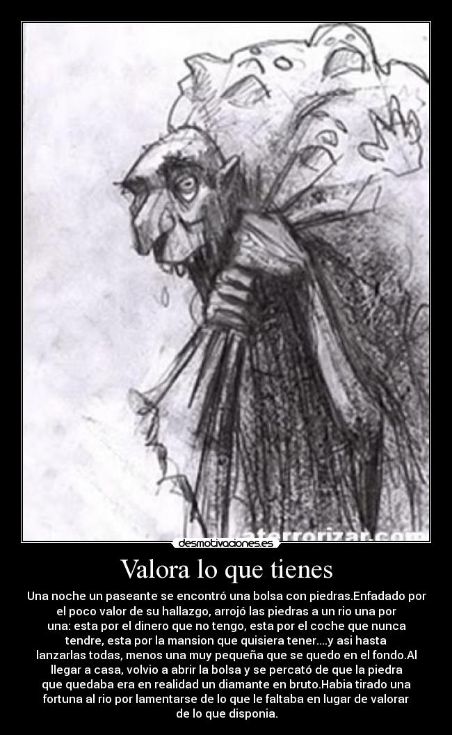 Valora lo que tienes - Una noche un paseante se encontró una bolsa con piedras.Enfadado por
el poco valor de su hallazgo, arrojó las piedras a un rio una por
una: esta por el dinero que no tengo, esta por el coche que nunca
tendre, esta por la mansion que quisiera tener....y asi hasta
lanzarlas todas, menos una muy pequeña que se quedo en el fondo.Al
llegar a casa, volvio a abrir la bolsa y se percató de que la piedra
que quedaba era en realidad un diamante en bruto.Habia tirado una
fortuna al rio por lamentarse de lo que le faltaba en lugar de valorar
de lo que disponia.