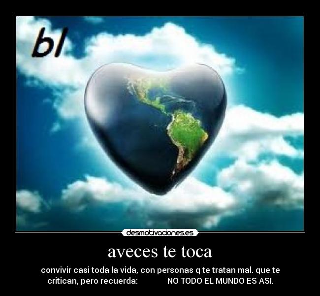 aveces te toca - convivir casi toda la vida, con personas q te tratan mal. que te
critican, pero recuerda: NO TODO EL MUNDO ES ASI.