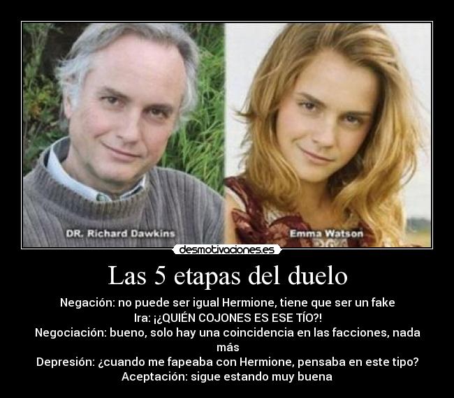Las 5 etapas del duelo - Negación: no puede ser igual Hermione, tiene que ser un fake
Ira: ¡¿QUIÉN COJONES ES ESE TÍO?!
Negociación: bueno, solo hay una coincidencia en las facciones, nada más
Depresión: ¿cuando me fapeaba con Hermione, pensaba en este tipo?
Aceptación: sigue estando muy buena