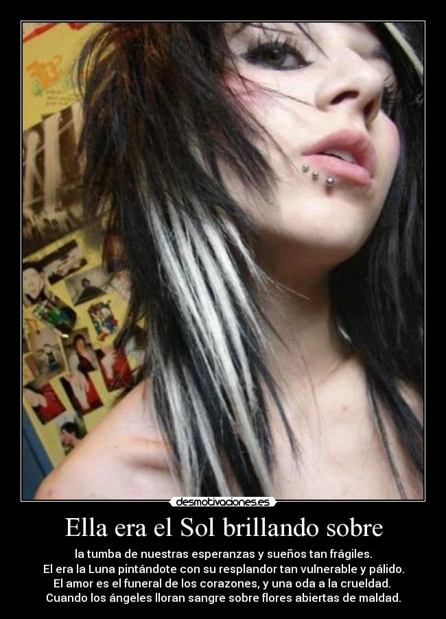 Ella era el Sol brillando sobre - la tumba de nuestras esperanzas y sueños tan frágiles.
El era la Luna pintándote con su resplandor tan vulnerable y pálido.
El amor es el funeral de los corazones, y una oda a la crueldad. 
Cuando los ángeles lloran sangre sobre flores abiertas de maldad.