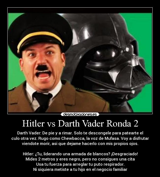 Hitler vs Darth Vader Ronda 2 - Darth Vader: De pie y a rimar. Solo te descongele para patearte el
culo otra vez. Rugo como Chewbacca, la voz de Mufasa. Voy a disfrutar
viendote morir, asi que dejame hacerlo con mis propios ojos.

Hitler: ¿Tu, liderando una armada de blancos? ¡Desgraciado!
Mides 2 metros y eres negro, pero no consigues una cita
Usa tu fuerza para arreglar tu puto respirador.
Ni siquiera metiste a tu hijo en el negocio familiar