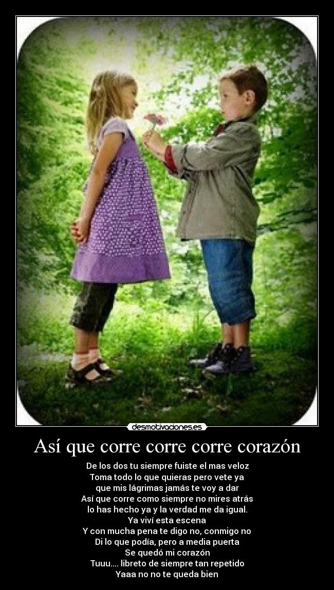 Así que corre corre corre corazón - De los dos tu siempre fuiste el mas veloz
Toma todo lo que quieras pero vete ya
que mis lágrimas jamás te voy a dar
Así que corre como siempre no mires atrás
lo has hecho ya y la verdad me da igual.
Ya viví esta escena
Y con mucha pena te digo no, conmigo no
Di lo que podía, pero a media puerta
Se quedó mi corazón
Tuuu.... libreto de siempre tan repetido
Yaaa no no te queda bien