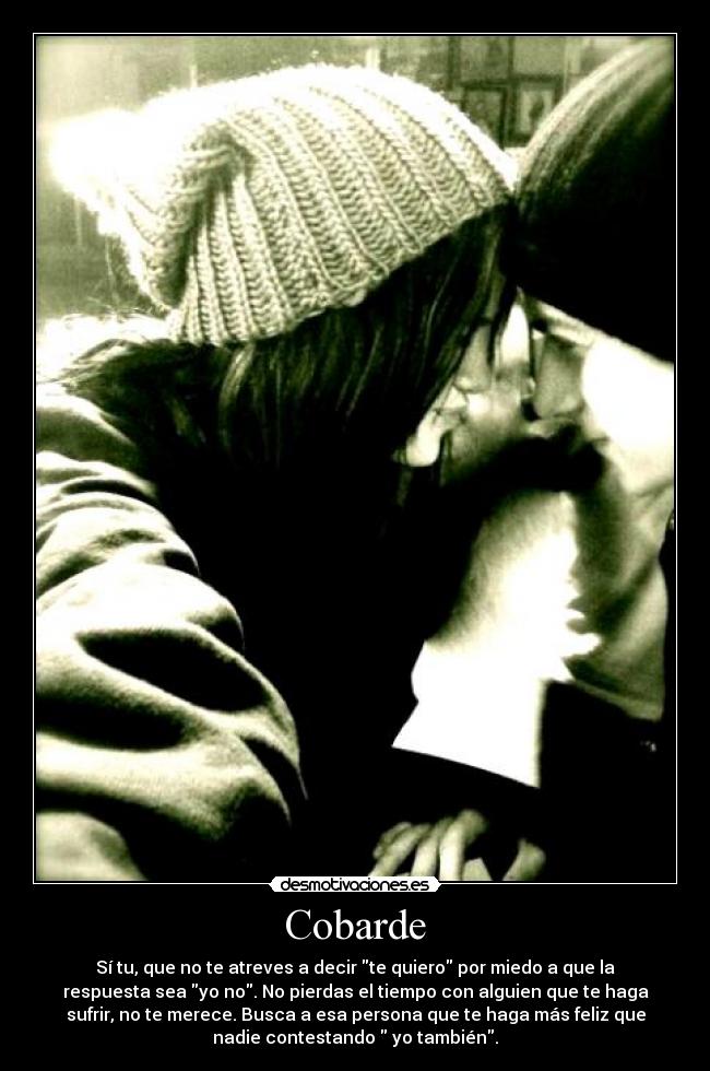 Cobarde - Sí tu, que no te atreves a decir te quiero por miedo a que la
respuesta sea yo no. No pierdas el tiempo con alguien que te haga
sufrir, no te merece. Busca a esa persona que te haga más feliz que
nadie contestando yo también.
