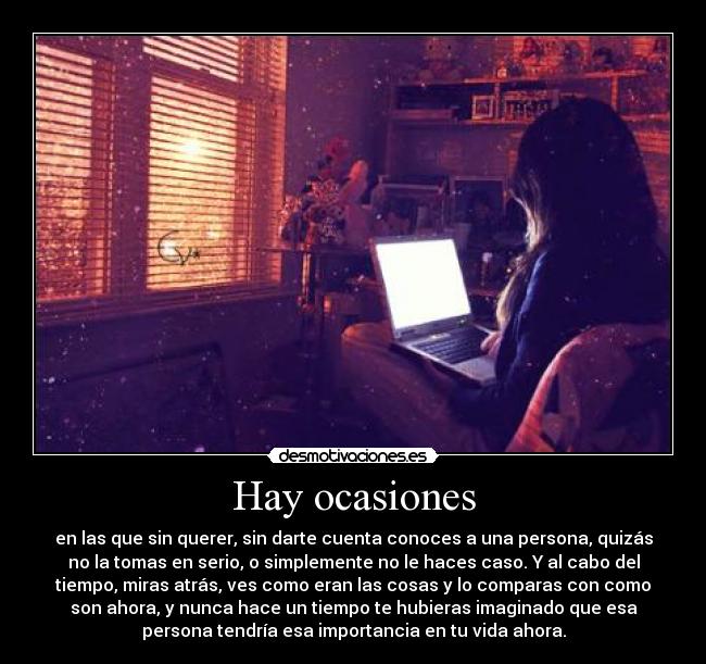 Hay ocasiones - en las que sin querer, sin darte cuenta conoces a una persona, quizás
no la tomas en serio, o simplemente no le haces caso. Y al cabo del
tiempo, miras atrás, ves como eran las cosas y lo comparas con como
son ahora, y nunca hace un tiempo te hubieras imaginado que esa
persona tendría esa importancia en tu vida ahora.