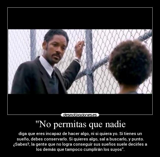 No permitas que nadie - diga que eres incapaz de hacer algo, ni si quiera yo. Si tienes un
sueño, debes conservarlo. Si quieres algo, sal a buscarlo, y punto.
¿Sabes?, la gente que no logra conseguir sus sueños suele decirles a
los demás que tampoco cumplirán los suyos.