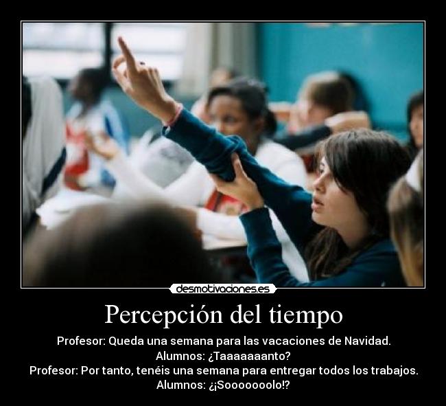 Percepción del tiempo - Profesor: Queda una semana para las vacaciones de Navidad.
Alumnos: ¿Taaaaaaanto?
Profesor: Por tanto, tenéis una semana para entregar todos los trabajos.
Alumnos: ¿¡Sooooooolo!?