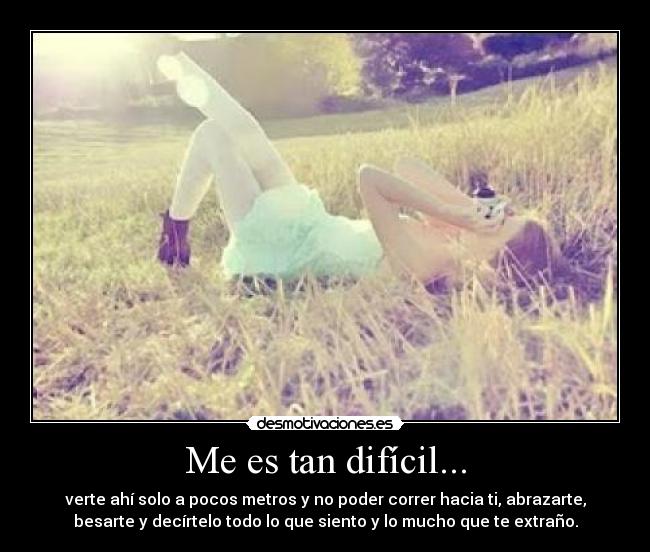 Me es tan difícil... - verte ahí solo a pocos metros y no poder correr hacia ti, abrazarte,
besarte y decírtelo todo lo que siento y lo mucho que te extraño.