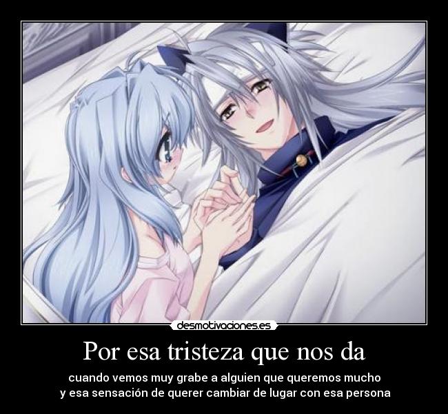 Por esa tristeza que nos da - cuando vemos muy grabe a alguien que queremos mucho
y esa sensación de querer cambiar de lugar con esa persona