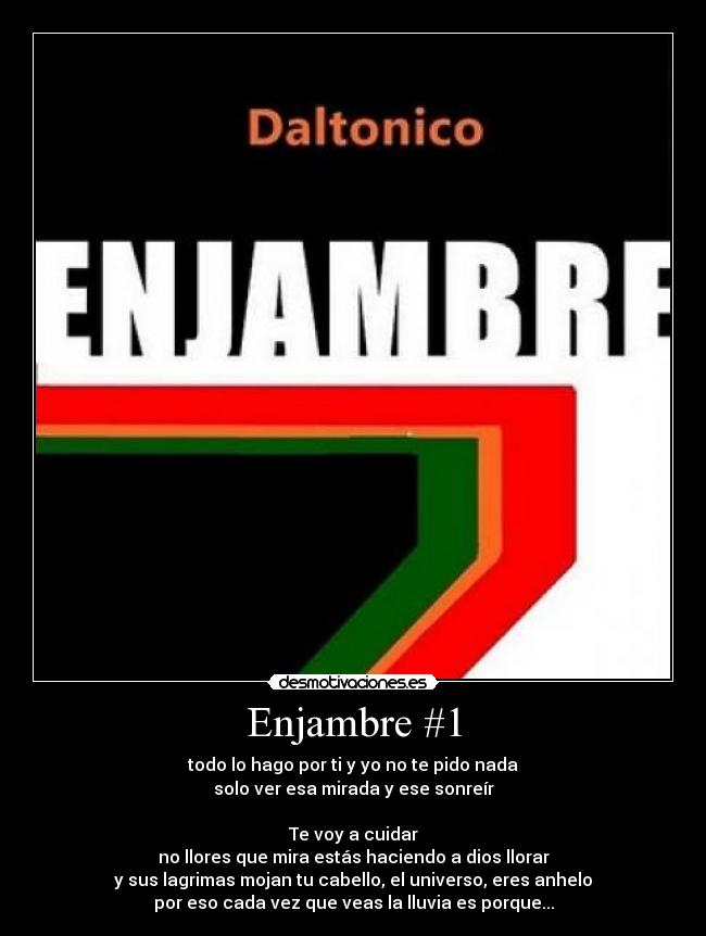 Enjambre #1 - todo lo hago por ti y yo no te pido nada
solo ver esa mirada y ese sonreír

Te voy a cuidar
no llores que mira estás haciendo a dios llorar
y sus lagrimas mojan tu cabello, el universo, eres anhelo
por eso cada vez que veas la lluvia es porque...