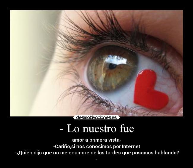 - Lo nuestro fue - amor a primera vista-
-Cariño,si nos conocimos por Internet
-¿Quién dijo que no me enamore de las tardes que pasamos hablando?
-
