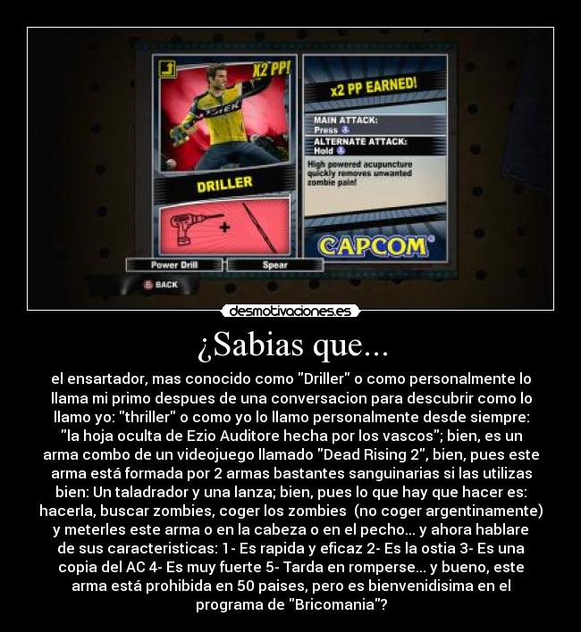 ¿Sabias que... - el ensartador, mas conocido como Driller o como personalmente lo
llama mi primo despues de una conversacion para descubrir como lo
llamo yo: thriller o como yo lo llamo personalmente desde siempre:
la hoja oculta de Ezio Auditore hecha por los vascos; bien, es un
arma combo de un videojuego llamado Dead Rising 2, bien, pues este
arma está formada por 2 armas bastantes sanguinarias si las utilizas
bien: Un taladrador y una lanza; bien, pues lo que hay que hacer es:
hacerla, buscar zombies, coger los zombies  (no coger argentinamente)
y meterles este arma o en la cabeza o en el pecho... y ahora hablare
de sus caracteristicas: 1- Es rapida y eficaz 2- Es la ostia 3- Es una
copia del AC 4- Es muy fuerte 5- Tarda en romperse... y bueno, este
arma está prohibida en 50 paises, pero es bienvenidisima en el
programa de Bricomania?
