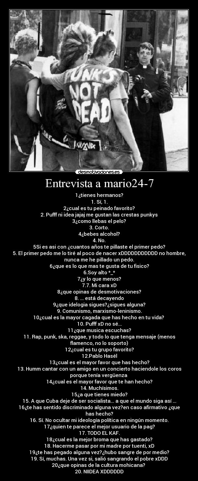 Entrevista a mario24-7 - 1¿tienes hermanos?
1. Sí, 1.
2¿cual es tu peinado favorito?
2. Pufff ni idea jajaj me gustan las crestas punkys
3¿como llebas el pelo?
3. Corto.
4¿bebes alcohol?
4. No.
5Si es asi con ¿cuantos años te pillaste el primer pedo?
5. El primer pedo me lo tiré al poco de nacer xDDDDDDDDDDD no hombre,
nunca me he pillado un pedo.
6¿que es lo que mas te gusta de tu fisico?
6.Soy alto *_*
7¿y lo que menos?
7.7. Mi cara xD
8¿que opinas de desmotivaciones?
8. ... está decayendo
9¿que idelogia sigues?¿sigues alguna?
9. Comunismo, marxismo-leninismo.
10¿cual es la mayor cagada que has hecho en tu vida?
10. Pufff xD no sé...
11¿que musica escuchas?
11. Rap, punk, ska, reggae, y todo lo que tenga mensaje (menos
flamenco, no lo soporto)
12¿cual es tu grupo favorito?
12.Pablo Hasél
13¿cual es el mayor favor que has hecho?
13. Humm cantar con un amigo en un concierto haciendole los coros
porque tenía vergüenza
14¿cual es el mayor favor que te han hecho?
14. Muchísimos.
15¿a que tienes miedo?
15. A que Cuba deje de ser socialista... a que el mundo siga así ...
16¿te has sentido discriminado alguna vez?en caso afirmativo ¿que
has hecho?
16. Sí. No ocultar mi ideología política en ningún momento.
17¿quien te parece el mejor usuario de la pag?
17. TODO EL KAF.
18¿cual es la mejor broma que has gastado?
18. Hacerme pasar por mi madre por tuenti, xD
19¿te has pegado alguna vez?¿hubo sangre de por medio?
19. Sí, muchas. Una vez si, salió sangrando el pobre xDDD
20¿que opinas de la cultura mohicana?
20. NIIDEA XDDDDDD