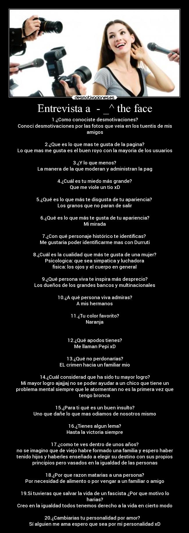 Entrevista a - _^ the face - 1.¿Como conociste desmotivaciones?
Conoci desmotivaciones por las fotos que veia en los tuentis de mis
amigos
2.¿Que es lo que mas te gusta de la pagina?
Lo que mas me gusta es el buen royo con la mayoria de los usuarios
3.¿Y lo que menos?
La manera de la que moderan y administran la pag
4.¿Cuál es tu miedo más grande?
Que me viole un tio xD
5.¿Qué es lo que más te disgusta de tu apariencia?
Los granos que no paran de salir
6.¿Qué es lo que más te gusta de tu apariencia?
Mi mirada
7.¿Con qué personaje histórico te identificas?
Me gustaria poder identificarme mas con Durruti
8.¿Cuál es la cualidad que más te gusta de una mujer?
Psicologica: que sea simpatica y luchadora
fisica: los ojos y el cuerpo en general
9.¿Qué persona viva te inspira más desprecio?
Los dueños de los grandes bancos y multinacionales
10.¿A qué persona viva admiras?
A mis hermanos
11.¿Tu color favorito?
Naranja
12.¿Qué apodos tienes?
Me llaman Pepi xD
13.¿Qué no perdonarías?
EL crimen hacia un familiar mio
14.¿Cuál considerad que ha sido tu mayor logro?
Mi mayor logro ajajjaj no se poder ayudar a un chico que tiene un
problema mental siempre que le atormentan no es la primera vez que
tengo bronca
15.¿Para ti qué es un buen insulto?
Uno que dañe lo que mas odiamos de nosotros mismo
16.¿Tienes algun lema?
Hasta la victoria siempre
17.¿como te ves dentro de unos años?
no se imagino que de viejo habre formado una familia y espero haber
tenido hijos y haberles enseñado a elegir su destino con sus propios
principios pero vasados en la igualdad de las personas
18.¿Por que razon matarias a una persona?
Por necesidad de alimento o por vengar a un familiar o amigo
19.Si tuvieras que salvar la vida de un fascista ¿Por que motivo lo
harias?
Creo en la igualdad todos tenemos derecho a la vida en cierto modo
20.¿Cambiarias tu personalidad por amor?
Sí alguien me ama espero que sea por mi personalidad xD