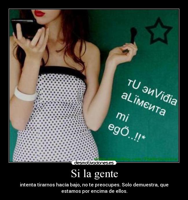 Si la gente - intenta tirarnos hacía bajo, no te preocupes. Solo demuestra, que
estamos por encima de ellos.