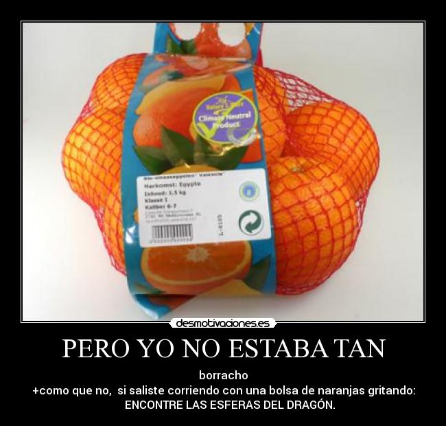 PERO YO NO ESTABA TAN - borracho
+como que no, si saliste corriendo con una bolsa de naranjas gritando:
ENCONTRE LAS ESFERAS DEL DRAGÓN.