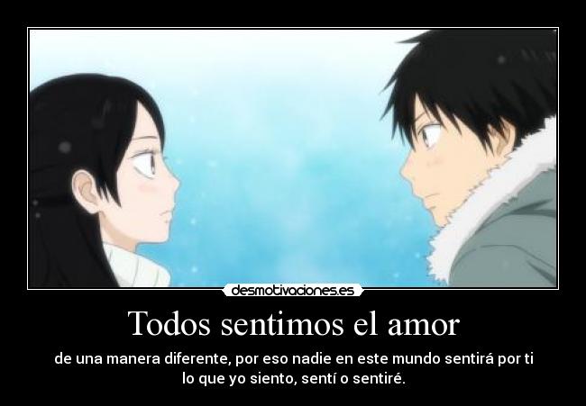 Todos sentimos el amor - de una manera diferente, por eso nadie en este mundo sentirá por ti
lo que yo siento, sentí o sentiré.