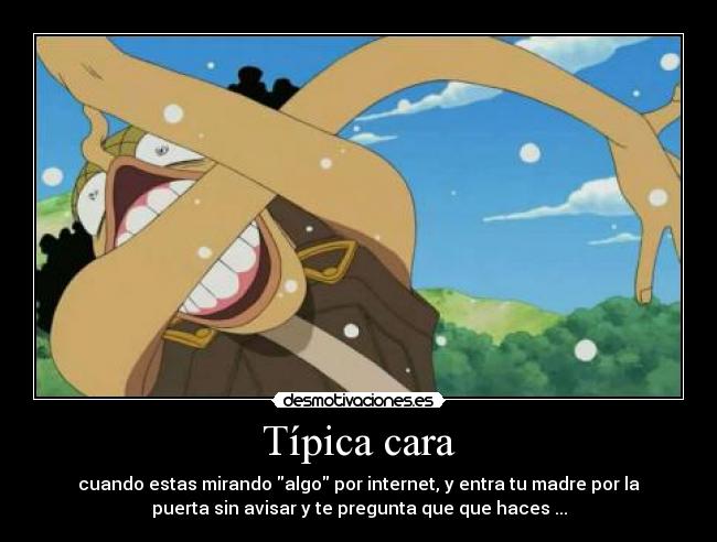 Típica cara - cuando estas mirando algo por internet, y entra tu madre por la
puerta sin avisar y te pregunta que que haces ...