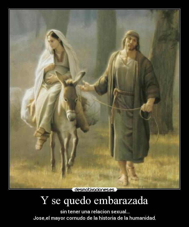 Y se quedo embarazada - sin tener una relacion sexual...
Jose,el mayor cornudo de la historia de la humanidad.
