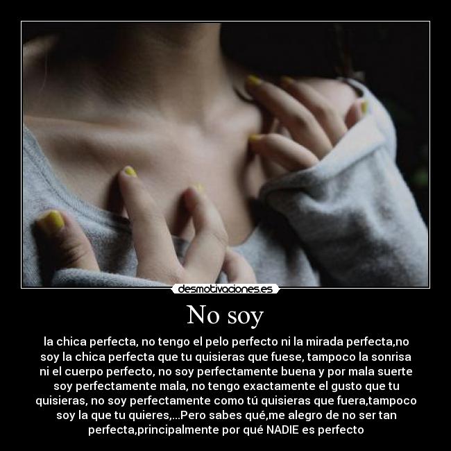 No soy - la chica perfecta, no tengo el pelo perfecto ni la mirada perfecta,no
soy la chica perfecta que tu quisieras que fuese, tampoco la sonrisa
ni el cuerpo perfecto, no soy perfectamente buena y por mala suerte
soy perfectamente mala, no tengo exactamente el gusto que tu
quisieras, no soy perfectamente como tú quisieras que fuera,tampoco
soy la que tu quieres,...Pero sabes qué,me alegro de no ser tan
perfecta,principalmente por qué NADIE es perfecto