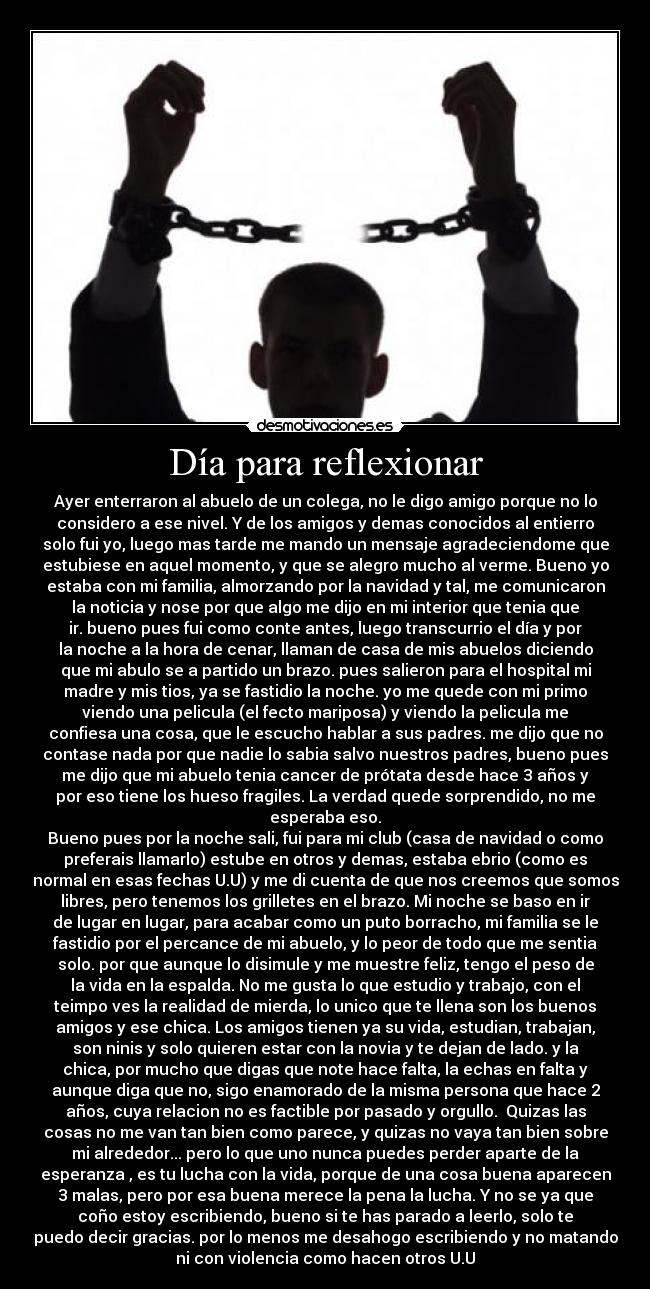 Día para reflexionar - Ayer enterraron al abuelo de un colega, no le digo amigo porque no lo
considero a ese nivel. Y de los amigos y demas conocidos al entierro
solo fui yo, luego mas tarde me mando un mensaje agradeciendome que
estubiese en aquel momento, y que se alegro mucho al verme. Bueno yo
estaba con mi familia, almorzando por la navidad y tal, me comunicaron
la noticia y nose por que algo me dijo en mi interior que tenia que
ir. bueno pues fui como conte antes, luego transcurrio el día y por
la noche a la hora de cenar, llaman de casa de mis abuelos diciendo
que mi abulo se a partido un brazo. pues salieron para el hospital mi
madre y mis tios, ya se fastidio la noche. yo me quede con mi primo
viendo una pelicula (el fecto mariposa) y viendo la pelicula me
confiesa una cosa, que le escucho hablar a sus padres. me dijo que no
contase nada por que nadie lo sabia salvo nuestros padres, bueno pues
me dijo que mi abuelo tenia cancer de prótata desde hace 3 años y
por eso tiene los hueso fragiles. La verdad quede sorprendido, no me
esperaba eso.
Bueno pues por la noche sali, fui para mi club (casa de navidad o como
preferais llamarlo) estube en otros y demas, estaba ebrio (como es
normal en esas fechas U.U) y me di cuenta de que nos creemos que somos
libres, pero tenemos los grilletes en el brazo. Mi noche se baso en ir
de lugar en lugar, para acabar como un puto borracho, mi familia se le
fastidio por el percance de mi abuelo, y lo peor de todo que me sentia
solo. por que aunque lo disimule y me muestre feliz, tengo el peso de
la vida en la espalda. No me gusta lo que estudio y trabajo, con el
teimpo ves la realidad de mierda, lo unico que te llena son los buenos
amigos y ese chica. Los amigos tienen ya su vida, estudian, trabajan,
son ninis y solo quieren estar con la novia y te dejan de lado. y la
chica, por mucho que digas que note hace falta, la echas en falta y
aunque diga que no, sigo enamorado de la misma persona que hace 2
años, cuya relacion no es factible por pasado y orgullo.  Quizas las
cosas no me van tan bien como parece, y quizas no vaya tan bien sobre
mi alrededor... pero lo que uno nunca puedes perder aparte de la
esperanza , es tu lucha con la vida, porque de una cosa buena aparecen
3 malas, pero por esa buena merece la pena la lucha. Y no se ya que
coño estoy escribiendo, bueno si te has parado a leerlo, solo te
puedo decir gracias. por lo menos me desahogo escribiendo y no matando
ni con violencia como hacen otros U.U