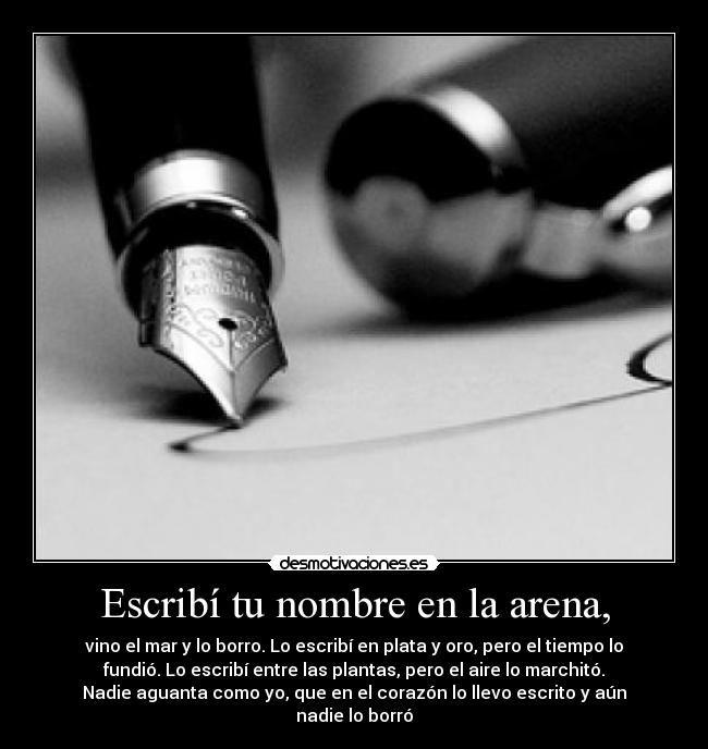 Escribí tu nombre en la arena, - vino el mar y lo borro. Lo escribí en plata y oro, pero el tiempo lo
fundió. Lo escribí entre las plantas, pero el aire lo marchitó.
Nadie aguanta como yo, que en el corazón lo llevo escrito y aún
nadie lo borró