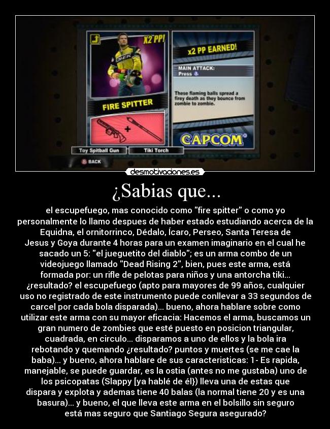 ¿Sabias que... - el escupefuego, mas conocido como fire spitter o como yo
personalmente lo llamo despues de haber estado estudiando acerca de la
Equidna, el ornitorrinco, Dédalo, Ícaro, Perseo, Santa Teresa de
Jesus y Goya durante 4 horas para un examen imaginario en el cual he
sacado un 5: el jueguetito del diablo; es un arma combo de un
videojuego llamado Dead Rising 2, bien, pues este arma, está
formada por: un rifle de pelotas para niños y una antorcha tiki...
¿resultado? el escupefuego (apto para mayores de 99 años, cualquier
uso no registrado de este instrumento puede conllevar a 33 segundos de
carcel por cada bola disparada)... bueno, ahora hablare sobre como
utilizar este arma con su mayor eficacia: Hacemos el arma, buscamos un
gran numero de zombies que esté puesto en posicion triangular,
cuadrada, en circulo... disparamos a uno de ellos y la bola ira
rebotando y quemando ¿resultado? puntos y muertes (se me cae la
baba)... y bueno, ahora hablare de sus caracteristicas: 1- Es rapida,
manejable, se puede guardar, es la ostia (antes no me gustaba) uno de
los psicopatas (Slappy [ya hablé de él}) lleva una de estas que
dispara y explota y ademas tiene 40 balas (la normal tiene 20 y es una
basura)... y bueno, el que lleva este arma en el bolsillo sin seguro
está mas seguro que Santiago Segura asegurado?