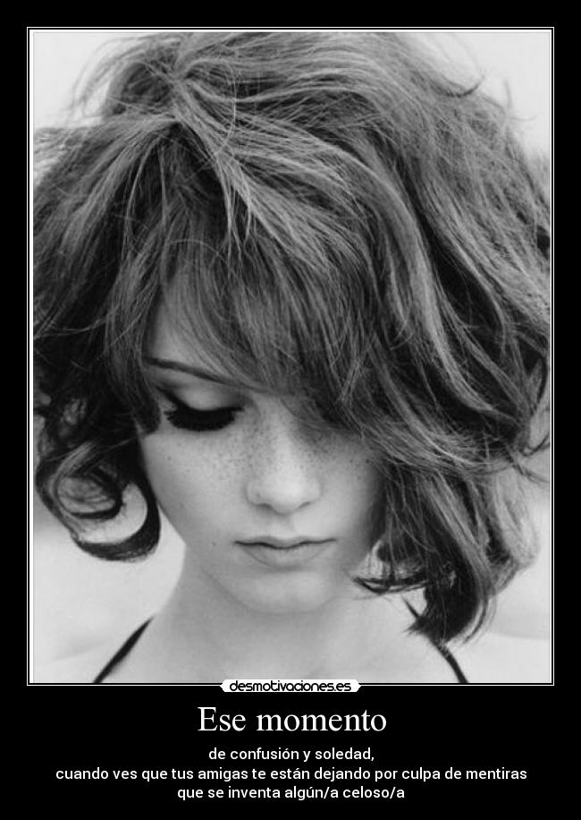 Ese momento - de confusión y soledad,
cuando ves que tus amigas te están dejando por culpa de mentiras
que se inventa algún/a celoso/a