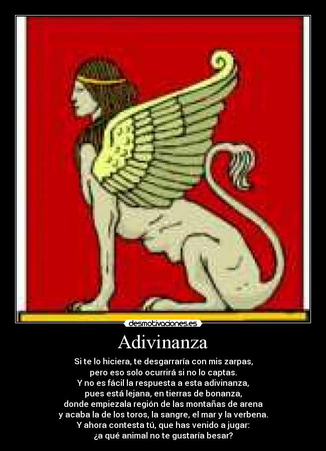 Adivinanza - Si te lo hiciera, te desgarraría con mis zarpas,
pero eso solo ocurrirá si no lo captas.
Y no es fácil la respuesta a esta adivinanza,
pues está lejana, en tierras de bonanza,
donde empiezala región de las montañas de arena
y acaba la de los toros, la sangre, el mar y la verbena.
Y ahora contesta tú, que has venido a jugar:
¿a qué animal no te gustaría besar?