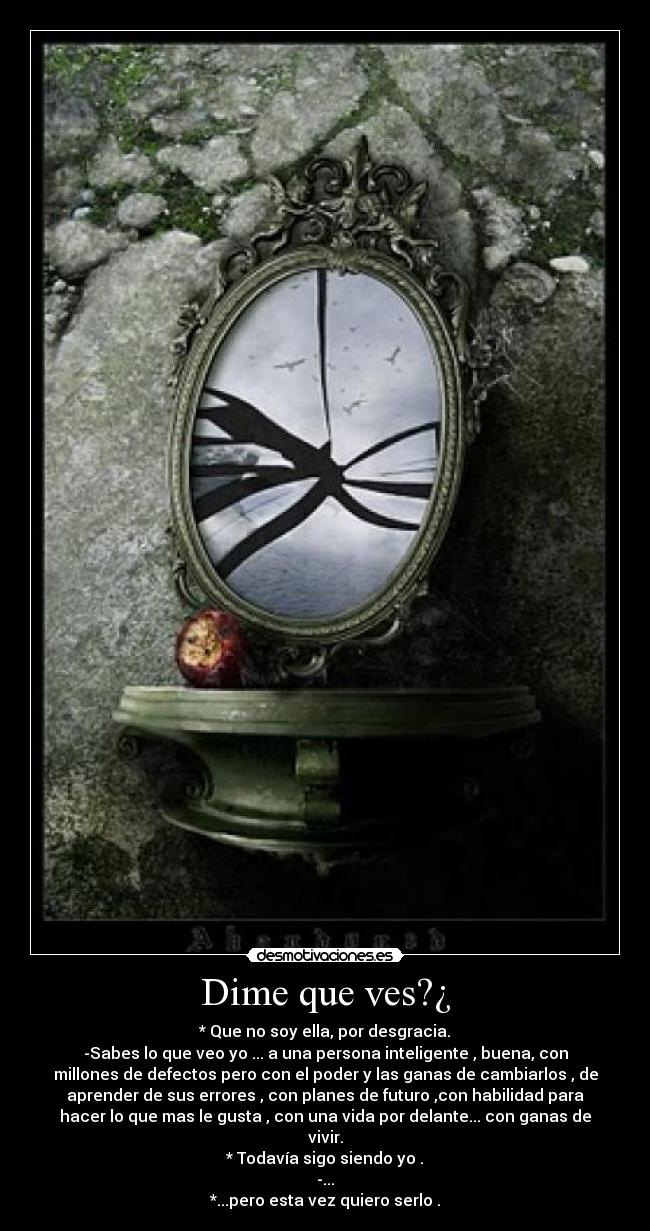 Dime que ves?¿ - * Que no soy ella, por desgracia.
-Sabes lo que veo yo ... a una persona inteligente , buena, con
millones de defectos pero con el poder y las ganas de cambiarlos , de
aprender de sus errores , con planes de futuro ,con habilidad para
hacer lo que mas le gusta , con una vida por delante... con ganas de
vivir.
* Todavía sigo siendo yo .
-...
*...pero esta vez quiero serlo .