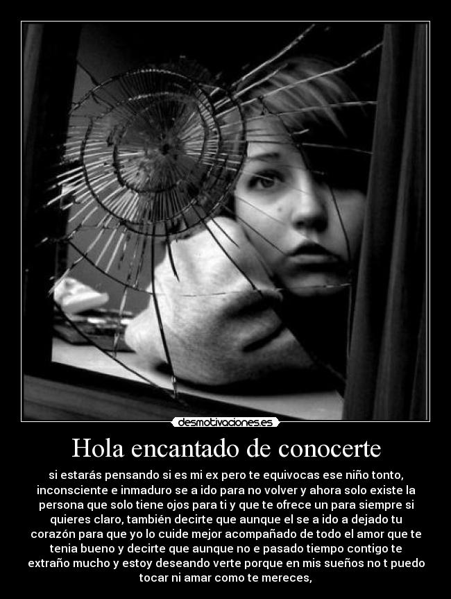 Hola encantado de conocerte - si estarás pensando si es mi ex pero te equivocas ese niño tonto,
inconsciente e inmaduro se a ido para no volver y ahora solo existe la
persona que solo tiene ojos para ti y que te ofrece un para siempre si
quieres claro, también decirte que aunque el se a ido a dejado tu
corazón para que yo lo cuide mejor acompañado de todo el amor que te
tenia bueno y decirte que aunque no e pasado tiempo contigo te
extraño mucho y estoy deseando verte porque en mis sueños no t puedo
tocar ni amar como te mereces,