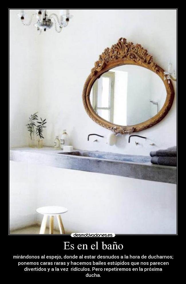 Es en el baño - mirándonos al espejo, donde al estar desnudos a la hora de ducharnos;
ponemos caras raras y hacemos bailes estúpidos que nos parecen
divertidos y a la vez ridículos. Pero repetiremos en la próxima
ducha.