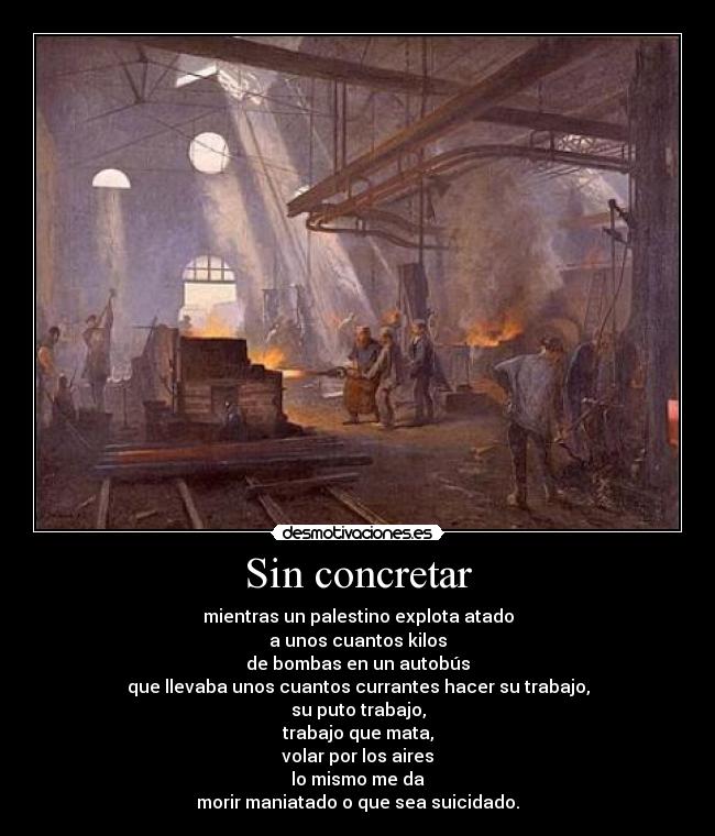 Sin concretar - mientras un palestino explota atado
a unos cuantos kilos
de bombas en un autobús
que llevaba unos cuantos currantes hacer su trabajo,
su puto trabajo,
trabajo que mata,
volar por los aires
lo mismo me da
morir maniatado o que sea suicidado.