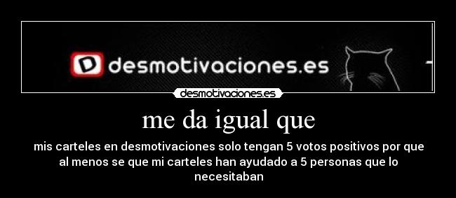 me da igual que - mis carteles en desmotivaciones solo tengan 5 votos positivos por que
al menos se que mi carteles han ayudado a 5 personas que lo
necesitaban