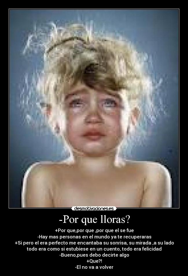 -Por que lloras? - +Por que,por que ,por que el se fue
-Hay mas personas en el mundo ya te recuperaras
+Si pero el era perfecto me encantaba su sonrisa, su mirada ,a su lado
todo era como si estubiese en un cuento, todo era felicidad
-Bueno,pues debo decirte algo
+Que?!
-El no va a volver