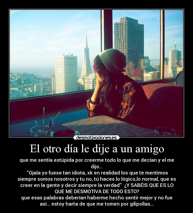 El otro día le dije a un amigo - que me sentía estúpida por creerme todo lo que me decían y el me
dijo...
Ojala yo fuese tan idiota, xk en realidad los que te mentimos
siempre somos nosotros y tu no, tú haces lo lógico,lo normal, que es
creer en la gente y decir siempre la verdad ¿Y SABÉIS QUE ES LO
QUE ME DESMOTIVA DE TODO ESTO?
que esas palabras deberían haberme hecho sentir mejor y no fue
así... estoy harta de que me tomen por gilipollas...
