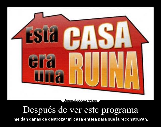 Después de ver este programa - me dan ganas de destrozar mi casa entera para que la reconstruyan.