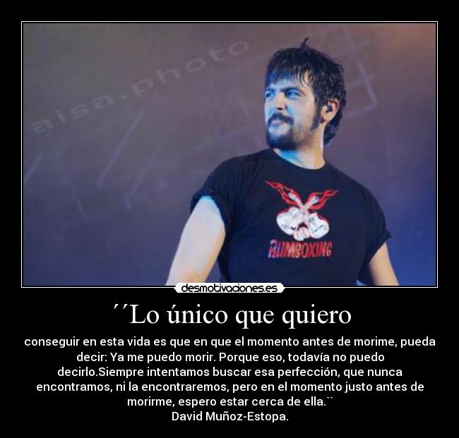 ´´Lo único que quiero - conseguir en esta vida es que en que el momento antes de morime, pueda
decir: Ya me puedo morir. Porque eso, todavía no puedo
decirlo.Siempre intentamos buscar esa perfección, que nunca
encontramos, ni la encontraremos, pero en el momento justo antes de
morirme, espero estar cerca de ella.``
David Muñoz-Estopa.