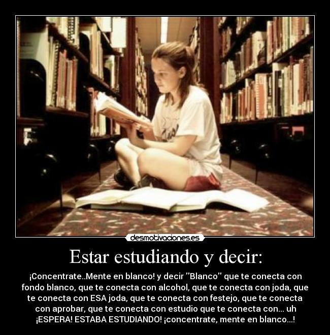 Estar estudiando y decir: - ¡Concentrate..Mente en blanco! y decir Blanco que te conecta con
fondo blanco, que te conecta con alcohol, que te conecta con joda, que
te conecta con ESA joda, que te conecta con festejo, que te conecta
con aprobar, que te conecta con estudio que te conecta con... uh
¡ESPERA! ESTABA ESTUDIANDO! ¡concentrate, mente en blanco...!