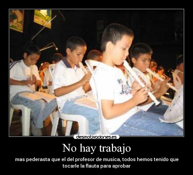 No hay trabajo - mas pederasta que el del profesor de musica, todos hemos tenido que
tocarle la flauta para aprobar