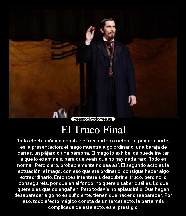 El Truco Final - Todo efecto mágico consta de tres partes o actos: La primera parte,
es la presentación: el mago muestra algo ordinario, una baraja de
cartas, un pájaro o una persona. El mago lo exhibe, os puede invitar
a que lo examineis, para que veais que no hay nada raro. Todo es
normal. Pero claro, probablemente no sea así. El segundo acto es la
actuación: el mago, con eso que era ordinario, consigue hacer algo
extraordinario. Entonces intentareis descubrir el truco, pero no lo
conseguireis, por que en el fondo, no quereis saber cuál es. Lo que
quereis es que os engañen. Pero todavía no aplaudiréis. Que hagan
desaparecer algo no es suficiente, tienen que hacerlo reaparecer. Por
eso, todo efecto mágico consta de un tercer acto, la parte más
complicada de este acto, es el prestigio.