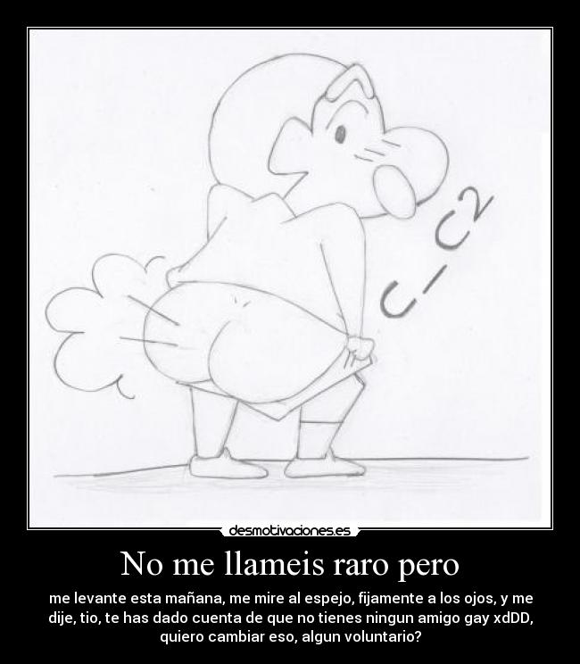 No me llameis raro pero - me levante esta mañana, me mire al espejo, fijamente a los ojos, y me
dije, tio, te has dado cuenta de que no tienes ningun amigo gay xdDD,
quiero cambiar eso, algun voluntario?