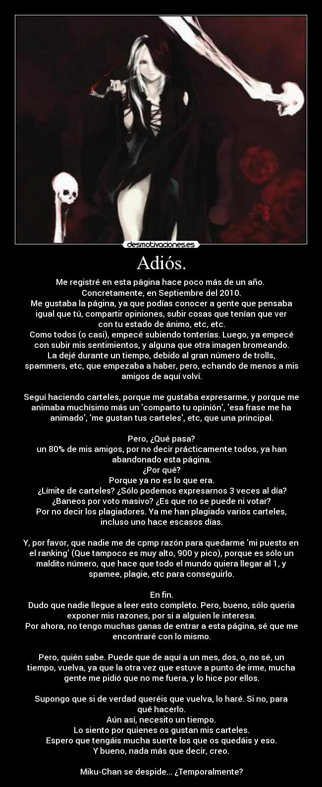 Adiós. - Me registré en esta página hace poco más de un año. 
Concretamente, en Septiembre del 2010.
Me gustaba la página, ya que podías conocer a gente que pensaba
igual que tú, compartir opiniones, subir cosas que tenían que ver
con tu estado de ánimo, etc, etc.
Como todos (o casi), empecé subiendo tonterías. Luego, ya empecé
con subir mis sentimientos, y alguna que otra imagen bromeando.
La dejé durante un tiempo, debido al gran número de trolls,
spammers, etc, que empezaba a haber, pero, echando de menos a mis
amigos de aquí volví.

Seguí haciendo carteles, porque me gustaba expresarme, y porque me
animaba muchísimo más un comparto tu opinión, esa frase me ha
animado, me gustan tus carteles, etc, que una principal.

Pero, ¿Qué pasa?
un 80% de mis amigos, por no decir prácticamente todos, ya han
abandonado esta página.
¿Por qué?
Porque ya no es lo que era.
 ¿Límite de carteles? ¿Sólo podemos expresarnos 3 veces al día?
¿Baneos por voto masivo? ¿Es que no se puede ni votar?
Por no decir los plagiadores. Ya me han plagiado varios carteles,
incluso uno hace escasos días.

Y, por favor, que nadie me de cpmp razón para quedarme mi puesto en
el ranking (Que tampoco es muy alto, 900 y pico), porque es sólo un
maldito número, que hace que todo el mundo quiera llegar al 1, y
spamee, plagie, etc para conseguirlo.

En fin.
Dudo que nadie llegue a leer esto completo. Pero, bueno, sólo queria
exponer mis razones, por si a alguien le interesa.
Por ahora, no tengo muchas ganas de entrar a esta página, sé que me
encontraré con lo mismo.

Pero, quién sabe. Puede que de aquí a un mes, dos, o, no sé, un
tiempo, vuelva, ya que la otra vez que estuve a punto de irme, mucha
gente me pidió que no me fuera, y lo hice por ellos.

Supongo que si de verdad queréis que vuelva, lo haré. Si no, para
qué hacerlo.
Aún así, necesito un tiempo.
Lo siento por quienes os gustan mis carteles.
Espero que tengáis mucha suerte los que os quedáis y eso.
Y bueno, nada más que decir, creo.

Miku-Chan se despide... ¿Temporalmente?